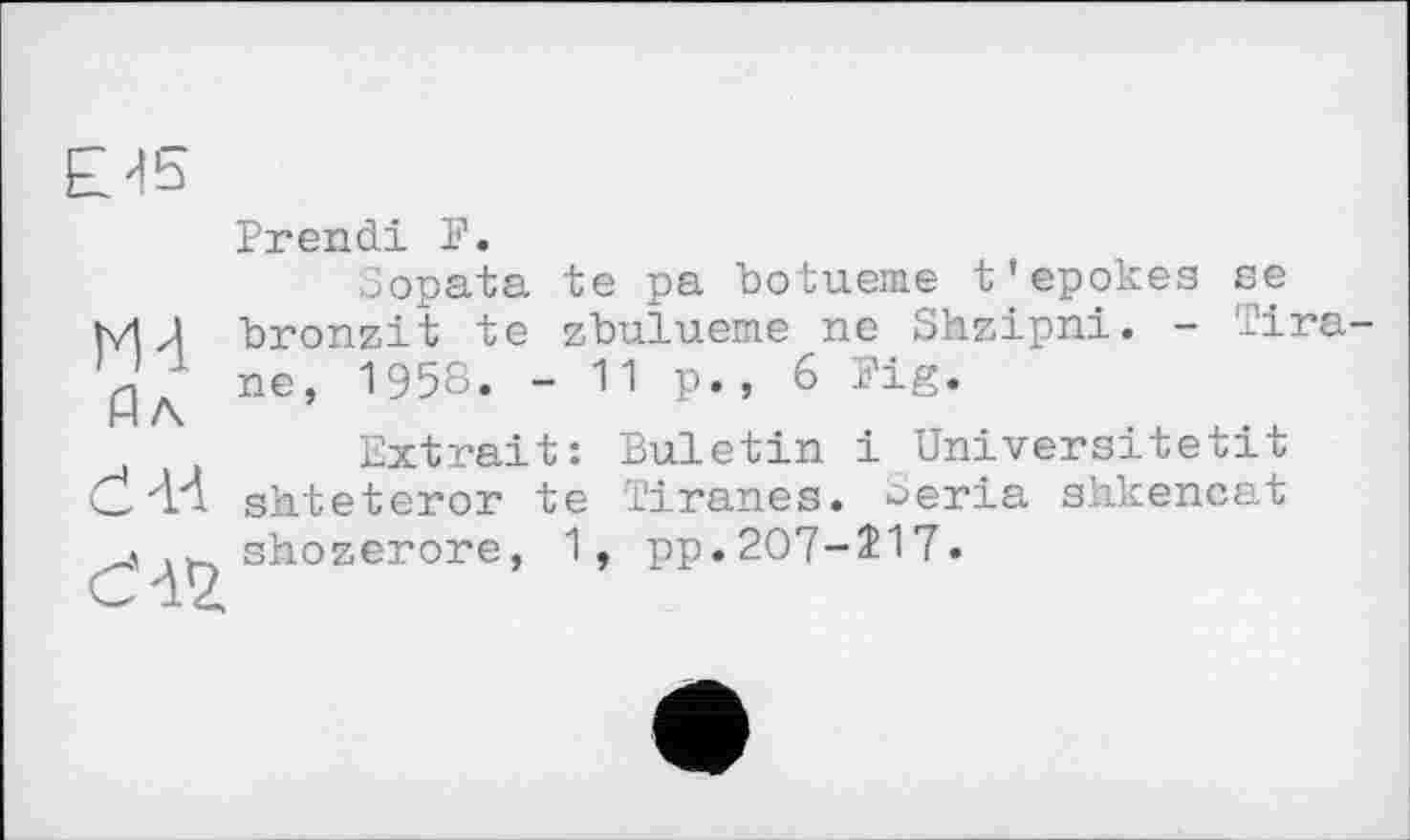 ﻿Prendi P.
Sopata te pa botueme t'epokes se MJ bronzit te zbulueme ne Shzipni. - Tira-ne, 1958. - 11 p., 6 Fig.
Extrait: Buletin і Universitetit G. "И shteteror te Tiranes. ^eria shkencat .„^ shozerore, 1, pp.207-217.